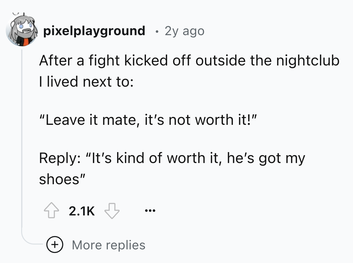 screenshot - pixelplayground . 2y ago After a fight kicked off outside the nightclub I lived next to "Leave it mate, it's not worth it!" "It's kind of worth it, he's got my shoes" More replies